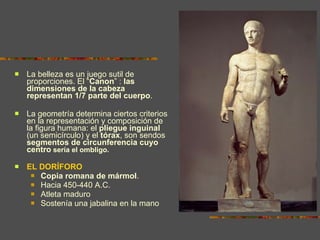 La belleza es un juego sutil de proporciones. El “ Canon ” :  las dimensiones de la cabeza representan 1/7 parte del cuerpo .  La geometría determina ciertos criterios en la representación y composición de la figura humana: el  pliegue inguinal  (un semicírculo) y el  tórax , son sendos  segmentos de circunferencia cuyo centro  sería el ombligo. EL DORÍFORO Copia romana de mármol .  Hacia 450-440 A.C.  Atleta maduro Sostenía una jabalina en la mano 