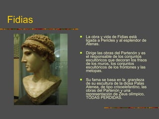 Fidias La obra y vida de Fidias está ligada a Pericles y al esplendor de Atenas.  Dirige las obras del Partenón y es el responsable de los conjuntos escultóricos que decoran los frisos de los muros, los conjuntos escultóricos de los frontones y las metopas.  Su fama se basa en la  grandeza de su escultura de la diosa Palas Atenea, de tipo  crisoelefantino , las obras del Partenón y una representación de Zeus olímpico, TODAS PERDIDAS. 