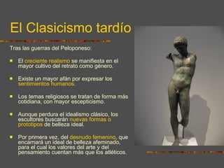 El Clasicismo tardío Tras las guerras del Peloponeso: El  creciente realismo  se manifiesta en el mayor cultivo del retrato como género.  Existe un mayor afán por expresar los  sentimientos humanos.  Los temas religiosos se tratan de forma más cotidiana, con mayor escepticismo. Aunque perdura el idealismo clásico, los escultores buscarán  nuevas formas o prototipos  de belleza ideal.  Por primera vez, del  desnudo femenino , que encarnará un ideal de belleza afeminado, para el cual los valores del arte y del pensamiento cuentan más que los atléticos. 