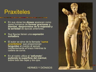 Praxiteles En sus obras los  dioses  aparecen como seres humanos de  formas graciosas y blandas ,  desprovistos de la majestad y la seriedad  de épocas anteriores.  Sus figuras tienen una  expresión  soñadora .  El autor se sirve de la llamada “ curva praxiteliana ” que proporcionan  languidez  al cuerpo al apoyar indolentemente el brazo mientras la cadera se curva.  En el rostro utiliza el “ esfumato ”,  puliendo la superficie del mármol , sobre todo las cejas y los ojos. HERMES Y DIÓNISOS 