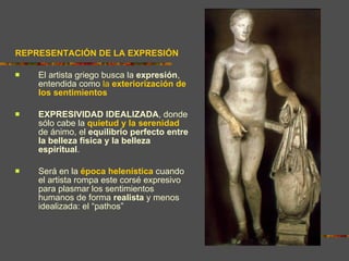 REPRESENTACIÓN DE LA EXPRESIÓN El artista griego busca la  expresión , entendida como  la  exteriorización de los sentimientos EXPRESIVIDAD IDEALIZADA , donde sólo cabe la  quietud y la serenidad  de ánimo, el  equilibrio perfecto entre la belleza física y la belleza espiritual .  Será en la  época helenística  cuando el artista rompa este corsé expresivo para plasmar los sentimientos humanos de forma  realista  y menos idealizada: el “pathos” 
