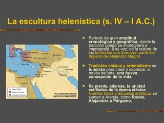La escultura helenística (s. IV – I A.C.) Período de gran  amplitud cronológica y geográfica , donde la tradición griega se impregnará e impregnará, a su vez, de la cultura de los  territorios que formaron parte del Imperio de Alejandro Magno.  Tradición clásica y orientalismo  se  fundirán  para crear y expresar, a través del arte,  una nueva concepción de la vida. Se pierde, además, la unidad estilística de la época clásica .  Nuevos focos y escuelas artísticas  se suman a Atenas, como  Rodas, Alejandría o Pérgamo. 