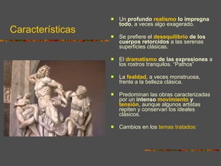 Características Un  profundo  realismo  lo impregna todo , a veces algo exagerado. Se prefiere el  desequilibrio  de los cuerpos retorcidos  a las serenas superficies clásicas.  El  dramatismo  de las expresiones  a los rostros tranquilos. “Pathos” La  fealdad , a veces monstruosa, frente a la belleza clásica.  Predominan las obras caracterizadas por un  intenso  movimiento  y  tensión , aunque algunos artistas repiten y conservan los ideales clásicos. Cambios en los  temas tratados: 
