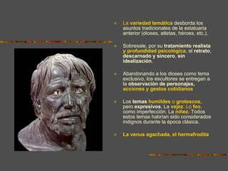 La  variedad temática  desborda los asuntos tradicionales de la estatuaria anterior (dioses, atletas, héroes, etc.).  Sobresale, por su  tratamiento   realista  y profundidad psicológica , el  retrato ,  descarnado y sincero ,  sin idealización .  Abandonando a los dioses como tema exclusivo, los escultores se entregan a la  observación de personajes,  acciones y gestos cotidianos Los  temas  humildes  o  grotescos , pero  expresivos . La  vejez . Lo  feo ,  como imperfección. La  niñez . Todos estos temas habrían sido considerados indignos durante la época clásica. La venus agachada, el hermafrodita 