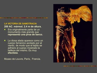 LA VICTORIA DE SAMOTRACIA 200 AC .  mármol ,  2.4 m de altura ,  Era originalmente parte de un monumento más grande que  representó una proa de barco.   La diosa alada aparece como un cuerpo femenino azotado por el viento, de modo que el tejido se adhiere al cuerpo mostrado la belleza del mismo. Es muy  efectista . Museo de Louvre, París,  Francia. 