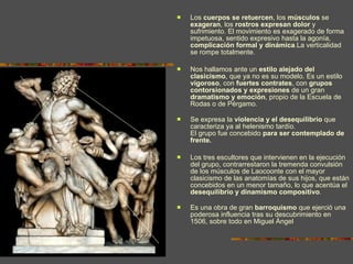 Los  cuerpos se retuercen , los  músculos  se  exageran , los  rostros expresan dolor  y sufrimiento. El movimiento es exagerado de forma impetuosa, sentido expresivo hasta la agonía,  complicación formal y dinámica .La verticalidad se rompe totalmente.  Nos hallamos ante un  estilo alejado del clasicismo , que ya no es su modelo. Es un estilo  vigoroso , con  fuertes contrates , con  grupos contorsionados y expresiones  de un gran  dramatismo y emoción , propio de la Escuela de Rodas o de Pérgamo. Se expresa la  violencia y el desequilibrio  que caracteriza ya al helenismo tardío. El grupo fue concebido  para ser contemplado de frente.   Los tres escultores que intervienen en la ejecución del grupo, contrarrestaron la tremenda convulsión de los músculos de Laocoonte con el mayor clasicismo de las anatomías de sus hijos, que están concebidos en un menor tamaño, lo que acentúa el  desequilibrio y dinamismo compositivo . Es una obra de gran  barroquismo  que ejerció una poderosa influencia tras su descubrimiento en 1506, sobre todo en Miguel Ángel 