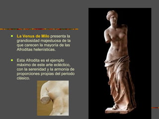 La Venus de Milo  presenta la grandiosidad majestuosa de la que carecen la mayoría de las Afroditas helenísticas.  Esta Afrodita es el ejemplo máximo de este arte ecléctico, con la serenidad y la armonía de proporciones propias del periodo clásico. 