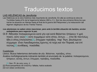 Traducimos textos LAS HELÉNICAS de Jenofonte Las Helénicas es la obra histórica más importante de Jenofonte. En ella se continúa la obra de Tucídides hasta el fin de la hegemonía tebana (362 a. C.). Son los dos primeros libros los que narran la situación en Atenas hasta el final de la guerra del Peloponeso y la instauración del régimen oligárquico de los Treinta Tiranos.  Los atenienses no saben cómo reaccionar, pero ante la terrible situación de hambre, envían embajadores para negociar la paz. Οἱ δ᾽ Ἀθηναῖοι πολιορκούμενοι κατὰ γὴν καὶ κατὰ θάλατταν ἠπόρουν τί χρὴ ποιεὶν, οὔτε νεῶν [1]  οὔτε συμμάχων οὔτε σίτου, ὄντων. … ἐπεὶ δὲ παντελὼς  ἤδη ὁ σῖτος ἐπελελοίπει [2] , ἔπεμψαν πρέσβεις  παρ᾽ Ἆγιν, βουλόμενοι σύμμαχοι  εἶναι Λακεδαιμονίοις ἔχοντες τὰ τείχη καὶ τὸν Πειραιᾶ, καὶ ἐπὶ τούτοις [3]  συνθήκας  ποιεῖσθαι. Cuestiones Léxico. Busca helenismos derivados de γῆν, θάλατταν, πρέσβεις, σίτου. Analiza morfológicamente indicando también el enunciado de  la palabra: πολιορκούμενοι, ἠπόρουν, αὐτοῖς, ὄντων, ἔπεμψαν, πρέσβεις, ποιεῖεσθαι. [1]  Gen. Pl. de ναὺς νεώς, ἡ  [2] Pluscuamperfecto de ἐπιλείπω: faltaba, había acabado [3] Con estas condiciones. 