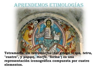 Aprendemos etimologías Tetramorfo:   Un  tetramorfos  (del griego τετρα,  tetra , "cuatro", y μορφη,  morfé , "forma") es una representación iconográfica compuesta por cuatro elementos. 