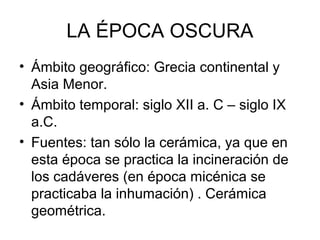 LA ÉPOCA OSCURA
• Ámbito geográfico: Grecia continental y
Asia Menor.
• Ámbito temporal: siglo XII a. C – siglo IX
a.C.
• Fuentes: tan sólo la cerámica, ya que en
esta época se practica la incineración de
los cadáveres (en época micénica se
practicaba la inhumación) . Cerámica
geométrica.
 