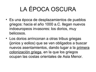 LA ÉPOCA OSCURA
• Es una época de desplazamientos de pueblos
griegos: hacia el año 1000 a.C. llegan nuevos
indoeuropeos invasores: los dorios, muy
belicosos.
• Los dorios arrinconan a otras tribus griegas
(jonios y eolios) que se ven obligados a buscar
nuevos asentamientos, dando lugar a la primera
colonización griega, en la que los griegos
ocupan las costas orientales de Asia Menor.
 