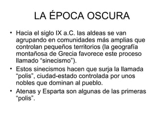 LA ÉPOCA OSCURA
• Hacia el siglo IX a.C. las aldeas se van
agrupando en comunidades más amplias que
controlan pequeños territorios (la geografía
montañosa de Grecia favorece este proceso
llamado “sinecismo”).
• Estos sinecismos hacen que surja la llamada
“polis”, ciudad-estado controlada por unos
nobles que dominan al pueblo.
• Atenas y Esparta son algunas de las primeras
“polis”.
 