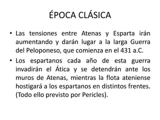 ÉPOCA CLÁSICA
• Las tensiones entre Atenas y Esparta irán
aumentando y darán lugar a la larga Guerra
del Peloponeso, que comienza en el 431 a.C.
• Los espartanos cada año de esta guerra
invadirán el Ática y se detendrán ante los
muros de Atenas, mientras la flota ateniense
hostigará a los espartanos en distintos frentes.
(Todo ello previsto por Pericles).
 