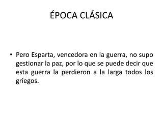 ÉPOCA CLÁSICA
• Pero Esparta, vencedora en la guerra, no supo
gestionar la paz, por lo que se puede decir que
esta guerra la perdieron a la larga todos los
griegos.
 