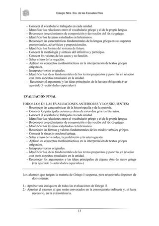 Colegio Ntra. Sra. de las Escuelas Pías
13
- Conocer el vocabulario trabajado en cada unidad.
- Identificar las relaciones entre el vocabulario griego y el de la propia lengua.
- Reconocer procedimientos de composición y derivación del léxico griego.
- Identificar los lexemas estudiados en helenismos.
- Reconocer las características fundamentales de la lengua griega en sus aspectos
pronominales, adverbiales y preposicionales.
- Identificar las formas del sistema de futuro.
- Conocer la morfología y sintaxis del infinitivo y participio.
- Conocer los valores de los casos y su función.
- Saber el uso de la negación.
- Aplicar los conceptos morfosintácticos en la interpretación de textos griegos
originales.
- Interpretar textos originales.
- Identificar las ideas fundamentales de los textos propuestos y ponerlas en relación
con otros aspectos estudiados en la unidad.
- Reconocer el argumento y las ideas principales de la lectura obligatoria (ver
apartado 3 –actividades especiales-)
EVALUACIÓN FINAL
TODOS LOS DE LAS EVALUACIONES ANTERIORES Y LOS SIGUIENTES:
- Reconocer las características de la historiografía y de la oratoria.
- Conocer los principales autores y obras de estos dos géneros literarios.
- Conocer el vocabulario trabajado en cada unidad.
- Identificar las relaciones entre el vocabulario griego y el de la propia lengua.
- Reconocer procedimientos de composición y derivación del léxico griego.
- Identificar los lexemas estudiados en helenismos.
- Reconocer las formas y valores fundamentales de los modos verbales griegos.
- Conocer la sintaxis oracional griega.
- Saber el uso de la orden, la prohibición y la interrogación.
- Aplicar los conceptos morfosintácticos en la interpretación de textos griegos
originales.
- Interpretar textos originales.
- Identificar las ideas fundamentales de los textos propuestos y ponerlas en relación
con otros aspectos estudiados en la unidad.
- Reconocer los argumentos y las ideas principales de alguna obra de teatro griega
(ver apartado 3- actividades especiales-)
Los alumnos que tengan la materia de Griego I suspensa, para recuperarla disponen de
dos sistemas:
1.- Aprobar una cualquiera de todas las evaluaciones de Griego II.
2.- Aprobar el examen al que serán convocados en la convocatoria ordinaria y, si fuera
necesario, en la extraordinaria.
 