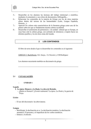 Colegio Ntra. Sra. de las Escuelas Pías
3
5.- Desarrollar en los alumnos las técnicas del trabajo intelectual y científico,
mediante el comentario y uso crítico de documentos, bibliografía,...
6.- Relacionar los contenidos de la materia de Griego con los de otras materias
afines dentro del terreno de las humanidades (Latín, Lengua Española,
Historia,...).
7.- Apreciar los valores más característicos de la literatura griega como uno de los
pilares sobre los que se fundamenta nuestra cultura occidental.
8.- Desarrollar el sentimiento de pertenencia a la unidad cultural que es Europa, en
cuya base está la cultura griega, con actitudes de tolerancia y respeto hacia sus
distintos pueblos y los de otras zonas del mundo.
El libro de texto desde el que se desarrollan los contenidos es el siguiente:
GRIEGO 2 Bachillerato. Ed. Anaya, J.L.Navarro y J.M.Rodríguez
Los alumnos necesitarán también un diccionario de griego.
2.1 1ª EVALUACIÓN
- UNIDAD 1
Legado
I. La épica: Homero y la Ilíada. La obra de Hesíodo.
- ¿Quién es Homero? ¿Existió realmente? La épica. La Ilíada y la guerra de
Troya.
Léxico
- El uso del diccionario: las abreviaturas.
Lengua
- Morfología: la declinación en . La declinación temática. La declinación
atemática. El presente y el imperfecto de los verbos temáticos.
- Sintaxis: el artículo.
2 LOS CONTENIDOS
 