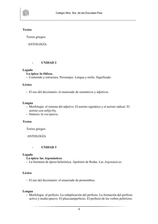 Colegio Ntra. Sra. de las Escuelas Pías
4
Textos
Textos griegos:
ANTOLOGÍA
- UNIDAD 2
Legado
La épica: la Odisea.
- Contenido y estructura. Personajes. Lengua y estilo. Significado.
Léxico
- El uso del diccionario: el enunciado de sustantivos y adjetivos.
Lengua
- Morfología: el sistema del adjetivo. El aoristo sigmático y el aoristo radical. El
aoristo con sufijo .
- Sintaxis: la voz pasiva.
Textos
Textos griegos:
ANTOLOGÍA
- UNIDAD 3
Legado
La épica: las Argonáuticas.
- La literatura de época helenística. Apolonio de Rodas. Las Argonáuticas.
Léxico
- El uso del diccionario: el enunciado de pronombres.
Lengua
- Morfología: el perfecto. La reduplicación del perfecto. La formación del perfecto
activo y medio-pasivo. El pluscuamperfecto. El perfecto de los verbos polirrizos.
 