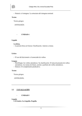 Colegio Ntra. Sra. de las Escuelas Pías
5
- Sintaxis: el sintagma. La estructura del sintagma nominal.
Textos
Textos griegos:
ANTOLOGÍA
- UNIDAD 4
Legado
La lírica.
- La poesía lírica en Grecia. Clasificación. Autores y temas.
Léxico
- El uso del diccionario: el enunciado de verbos.
Lengua
- Morfología: los verbos atemáticos. Su clasificación. El tema de presente de verbos
atemáticos. Los temas de futuro, aoristo y perfecto de verbos atemáticos.
- Sintaxis: El complemento predicativo.
Textos
Textos griegos:
ANTOLOGÍA.
2.2 2ª EVALUACIÓN
- UNIDAD 5
Legado
I. El teatro. La tragedia. Esquilo.
 