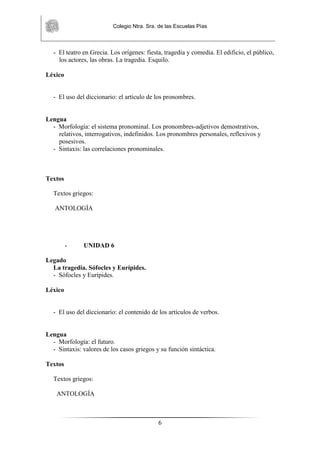 Colegio Ntra. Sra. de las Escuelas Pías
6
- El teatro en Grecia. Los orígenes: fiesta, tragedia y comedia. El edificio, el público,
los actores, las obras. La tragedia. Esquilo.
Léxico
- El uso del diccionario: el artículo de los pronombres.
Lengua
- Morfología: el sistema pronominal. Los pronombres-adjetivos demostrativos,
relativos, interrogativos, indefinidos. Los pronombres personales, reflexivos y
posesivos.
- Sintaxis: las correlaciones pronominales.
Textos
Textos griegos:
ANTOLOGÍA
- UNIDAD 6
Legado
La tragedia. Sófocles y Eurípides.
- Sófocles y Eurípides.
Léxico
- El uso del diccionario: el contenido de los artículos de verbos.
Lengua
- Morfología: el futuro.
- Sintaxis: valores de los casos griegos y su función sintáctica.
Textos
Textos griegos:
ANTOLOGÍA
 