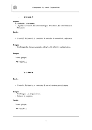 Colegio Ntra. Sra. de las Escuelas Pías
7
- UNIDAD 7
Legado
La comedia. Aristófanes.
- Orígenes. Evolución. La comedia antigua: Aristófanes. La comedia nueva:
Menandro.
Léxico
- El uso del diccionario: el contenido de artículos de sustantivos y adjetivos.
Lengua
- Morfología: las formas nominales del verbo. El infinitivo y el participio.
Lengua
Textos griegos:
ANTOLOGÍA
- UNIDAD 8
Léxico
- El uso del diccionario: el contenido de los artículos de preposiciones.
Lengua
- Morfología: Las preposiciones.
- Sintaxis: la negación.
Textos
Textos griegos:
ANTOLOGÍA
 