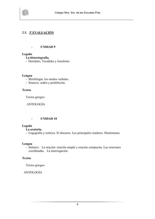 Colegio Ntra. Sra. de las Escuelas Pías
8
2.3. 3ª EVALUACIÓN
- UNIDAD 9
Legado
La historiografía.
- Heródoto, Tucídides y Jenofonte.
Lengua
- Morfología: los modos verbales.
- Sintaxis: orden y prohibición.
Textos
Textos griegos:
ANTOLOGÍA
- UNIDAD 10
Legado
La oratoria.
- Logografía y retórica. El discurso. Los principales oradores. Demóstenes.
Lengua
- Sintaxis: La oración: oración simple y oración compuesta. Las oraciones
coordinadas. La interrogación.
Textos
Textos griegos:
ANTOLOGÍA
 
