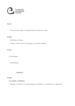Léxico 
- El uso del diccionario: el contenido de los artículos de verbos. 
Lengua 
- Morfología: el futuro. 
- Sintaxis: valores de los casos griegos y su función sintáctica. 
Textos 
Textos griegos: 
ANTOLOGÍA 
- UNIDAD 7 
Legado 
La comedia. Aristófanes. 
- Orígenes. Evolución. La comedia antigua: Aristófanes. La comedia nueva: Menandro. 
 