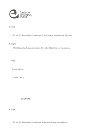 Léxico 
- El uso del diccionario: el contenido de artículos de sustantivos y adjetivos. 
Lengua 
- Morfología: las formas nominales del verbo. El infinitivo y el participio. 
Textos 
Textos griegos: 
ANTOLOGÍA 
- UNIDAD 8 
Léxico 
- El uso del diccionario: el contenido de los artículos de preposiciones. 
 