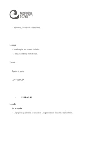 - Heródoto, Tucídides y Jenofonte. 
Lengua 
- Morfología: los modos verbales. 
- Sintaxis: orden y prohibición. 
Textos 
Textos griegos: 
ANTOLOGÍA 
- UNIDAD 10 
Legado 
La oratoria. 
- Logografía y retórica. El discurso. Los principales oradores. Demóstenes. 
 