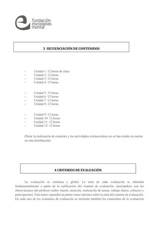 3 SECUENCIACIÓN DE CONTENIDOS 
- Unidad 1: 12 horas de clase 
- Unidad 2: 12 horas 
- Unidad 3: 12 horas 
- Unidad 4: 12 horas 
- Unidad 5: 12 horas 
- Unidad 6: 12 horas 
- Unidad 7: 12 horas 
- Unidad 8: 12 horas 
- Unidad 9: 12 horas 
- Unidad 10: 12 horas 
- Unidad 11: 12 horas 
- Unidad 12: 12 horas 
(Nota: la realización de controles y las actividades extraescolares no se han tenido en cuenta 
en esta distribución) 
4 CRITERIOS DE EVALUACIÓN 
La evaluación es continua y global. La nota de cada evaluación se obtendrá 
fundamentalmente a partir de la calificación del examen de evaluación, matizándose con las 
observaciones del profesor (sobre interés, atención, realización de tareas, trabajo diario, esfuerzo y 
participación). Este matiz supondrá un punto como máximo sobre la nota del examen de evaluación. 
En cada uno de los exámenes de evaluación se incluirán también los contenidos de la evaluación 
 