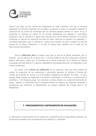 anterior: por tanto, no hay examen de recuperación de cada evaluación, sino que se recupera 
aprobando la evaluación siguiente. En la primera evaluación el punto se conseguirá mediante la 
realización de un control de morfología que los alumnos preparan durante el verano. En la 2ª 
evaluación se realizará un control de las lecturas obligatorias (ver apartado 9 -actividades 
especiales-) que se valorará en 1 punto como máximo en la nota de dicha evaluación. En la última 
evaluación se realizará un control de las obras de teatro vistas por los alumnos (ver apartado 9 - 
actividades especiales-) que se valorará en 1 punto como máximo, el cual se sumará a la nota del 
examen de la última evaluación y a lo que el alumno haya obtenido con el matiz de las 
observaciones del profesor. 
Para la calificación final se tomará como base la nota de la última evaluación, que se 
matizará con un máximo de un punto más si la nota media de las dos evaluaciones anteriores 
hubiese sido igual o mejor que la resultante de la última evaluación. Si el alumno no hubiese 
conseguido una nota final de 5 o superior, dispondrá de una prueba adicional en Septiembre en las 
mismas condiciones. 
En cuanto a los criterios de calificación de los exámenes, decir que éstos tratarán de 
recoger los contenidos de las evaluaciones y procurarán adecuarse al máximo al formato del 
examen de la Prueba de Acceso a la Universidad Complutense de Madrid. Por tanto, en ellos 
siempre habrá 5 puntos de traducción, 2 de análisis (morfológico y sintáctico), 1 de derivación al 
castellano y 2 de literatura griega. Los exámenes se harán siempre con ayuda del diccionario de 
griego. Además, la calificación de los exámenes incluirá los aspectos de expresión, ortografía y 
presentación que determine el Departamento de Lengua Española del Colegio para 2º de 
Bachillerato. 
5 PROCEDIMIENTOS E INSTRUMENTOS DE EVALUACIÓN 
La adecuación y secuenciación de los criterios de evaluación ha de ser lógicamente coherente con 
las decisiones tomadas en la secuenciación de los objetivos y contenidos: 
 