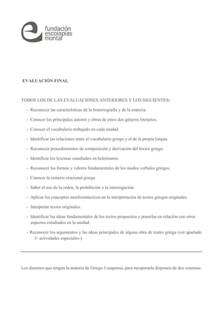 EVALUACIÓN FINAL 
TODOS LOS DE LAS EVALUACIONES ANTERIORES Y LOS SIGUIENTES: 
- Reconocer las características de la historiografía y de la oratoria. 
- Conocer los principales autores y obras de estos dos géneros literarios. 
- Conocer el vocabulario trabajado en cada unidad. 
- Identificar las relaciones entre el vocabulario griego y el de la propia lengua. 
- Reconocer procedimientos de composición y derivación del léxico griego. 
- Identificar los lexemas estudiados en helenismos. 
- Reconocer las formas y valores fundamentales de los modos verbales griegos. 
- Conocer la sintaxis oracional griega. 
- Saber el uso de la orden, la prohibición y la interrogación. 
- Aplicar los conceptos morfosintácticos en la interpretación de textos griegos originales. 
- Interpretar textos originales. 
- Identificar las ideas fundamentales de los textos propuestos y ponerlas en relación con otros 
aspectos estudiados en la unidad. 
- Reconocer los argumentos y las ideas principales de alguna obra de teatro griega (ver apartado 
3- actividades especiales-) 
Los alumnos que tengan la materia de Griego I suspensa, para recuperarla disponen de dos sistemas: 
 