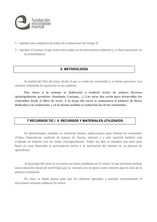 1.- Aprobar una cualquiera de todas las evaluaciones de Griego II. 
2.- Aprobar el examen al que serán convocados en la convocatoria ordinaria y, si fuera necesario, en 
la extraordinaria. 
6 METODOLOGÍA 
Se partirá del libro de texto, desde el que se verán los contenidos y se harán ejercicios. Los 
alumnos ordenarán los ejercicios en un cuaderno. 
Dos clases a la semana se dedicarán a traducir textos de autores diversos 
(principalmente prosistas: Jenofonte, Luciano,…). Las otras dos serán para desarrollar los 
contenidos desde el libro de texto. A lo largo del curso se aumentará el número de horas 
dedicadas a la traducción, y en la misma medida se reducirán las de los contenidos. 
7 RECURSOS TIC / 8 RECURSOS Y MATERIALES UTILIZADOS 
En determinadas unidades se utilizarán medios audiovisuales para ilustrar los contenidos 
(Vídeo, diapositivas, audición de música de Grecia, internet...) y este material también será 
evaluado en relación con los temas correspondientes. Todos los días se mandará una tarea para 
hacer en casa, buscando la participación activa y la motivación del alumno en su proceso de 
aprendizaje. 
Al principio del curso se revisarán las tareas mandadas en el verano, lo que permitirá realizar 
una evaluación inicial de morfología que se valorará con un punto como máximo para la nota de la 
primera evaluación. 
En clase se darán pautas para que los alumnos aprendan a manejar correctamente el 
diccionario mientras traducen los textos. 
 