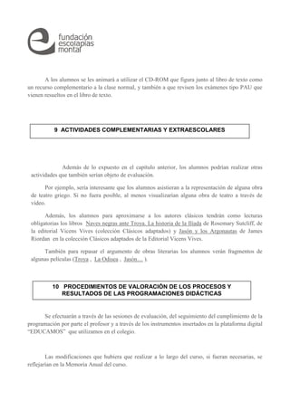 A los alumnos se les animará a utilizar el CD-ROM que figura junto al libro de texto como 
un recurso complementario a la clase normal, y también a que revisen los exámenes tipo PAU que 
vienen resueltos en el libro de texto. 
9 ACTIVIDADES COMPLEMENTARIAS Y EXTRAESCOLARES 
Además de lo expuesto en el capítulo anterior, los alumnos podrían realizar otras 
actividades que también serían objeto de evaluación. 
Por ejemplo, sería interesante que los alumnos asistieran a la representación de alguna obra 
de teatro griego. Si no fuera posible, al menos visualizarían alguna obra de teatro a través de 
vídeo. 
Además, los alumnos para aproximarse a los autores clásicos tendrán como lecturas 
obligatorias los libros Naves negras ante Troya. La historia de la Ilíada de Rosemary Sutcliff, de 
la editorial Vicens Vives (colección Clásicos adaptados) y Jasón y los Argonautas de James 
Riordan en la colección Clásicos adaptados de la Editorial Vicens Vives. 
También para repasar el argumento de obras literarias los alumnos verán fragmentos de 
algunas películas (Troya , La Odisea , Jasón… ). 
10 PROCEDIMIENTOS DE VALORACIÓN DE LOS PROCESOS Y 
RESULTADOS DE LAS PROGRAMACIONES DIDÁCTICAS 
Se efectuarán a través de las sesiones de evaluación, del seguimiento del cumplimiento de la 
programación por parte el profesor y a través de los instrumentos insertados en la plataforma digital 
“EDUCAMOS” que utilizamos en el colegio. 
Las modificaciones que hubiera que realizar a lo largo del curso, si fueran necesarias, se 
reflejarían en la Memoria Anual del curso. 
