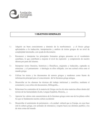 1 OBJETIVOS GENERALES 
1.- Adquirir un buen conocimiento y dominio de la morfosintaxis y el léxico griego 
aplicándolos a la traducción, interpretación y análisis de textos griegos de un nivel de 
complejidad intermedio, con ayuda de diccionario. 
2.- Reconocer e interpretar los principales formantes griegos presentes en el vocabulario 
castellano, lo que contribuirá a mejorar el nivel de expresión y comprensión de nuestro 
idioma por parte del alumno. 
3.- Interpretar textos literarios, históricos y filosóficos, originales y traducidos, captando su 
estructura y el pensamiento e ideología en ellos reflejado, con una actitud crítica ante el 
mundo griego. 
4.- Utilizar los textos y los documentos de autores griegos y modernos como fuente de 
información principal para el conocimiento del la literatura griega antigua. 
5.- Desarrollar en los alumnos las técnicas del trabajo intelectual y científico, mediante el 
comentario y uso crítico de documentos, bibliografía,... 
6.- Relacionar los contenidos de la materia de Griego con los de otras materias afines dentro del 
terreno de las humanidades (Latín, Lengua Española, Historia,...). 
7.- Apreciar los valores más característicos de la literatura griega como uno de los pilares sobre 
los que se fundamenta nuestra cultura occidental. 
8.- Desarrollar el sentimiento de pertenencia a la unidad cultural que es Europa, en cuya base 
está la cultura griega, con actitudes de tolerancia y respeto hacia sus distintos pueblos y los 
de otras zonas del mundo. 
 