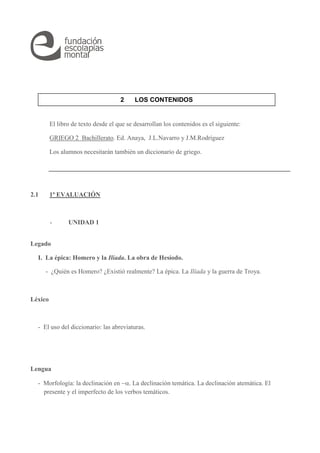 2 LOS CONTENIDOS 
El libro de texto desde el que se desarrollan los contenidos es el siguiente: 
GRIEGO 2 Bachillerato. Ed. Anaya, J.L.Navarro y J.M.Rodríguez 
Los alumnos necesitarán también un diccionario de griego. 
2.1 1ª EVALUACIÓN 
- UNIDAD 1 
Legado 
I. La épica: Homero y la Ilíada. La obra de Hesíodo. 
- ¿Quién es Homero? ¿Existió realmente? La épica. La Ilíada y la guerra de Troya. 
Léxico 
- El uso del diccionario: las abreviaturas. 
Lengua 
- Morfología: la declinación en . La declinación temática. La declinación atemática. El 
presente y el imperfecto de los verbos temáticos. 
 