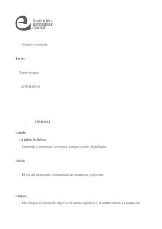 - Sintaxis: el artículo. 
Textos 
Textos griegos: 
ANTOLOGÍA 
- UNIDAD 2 
Legado 
La épica: la Odisea. 
- Contenido y estructura. Personajes. Lengua y estilo. Significado. 
Léxico 
- El uso del diccionario: el enunciado de sustantivos y adjetivos. 
Lengua 
- Morfología: el sistema del adjetivo. El aoristo sigmático y el aoristo radical. El aoristo con 
 