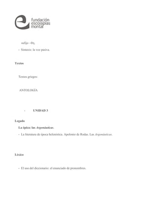 sufijo . 
- Sintaxis: la voz pasiva. 
Textos 
Textos griegos: 
ANTOLOGÍA 
- UNIDAD 3 
Legado 
La épica: las Argonáuticas. 
- La literatura de época helenística. Apolonio de Rodas. Las Argonáuticas. 
Léxico 
- El uso del diccionario: el enunciado de pronombres. 
 