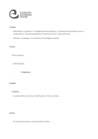 Lengua 
- Morfología: el perfecto. La reduplicación del perfecto. La formación del perfecto activo y 
medio-pasivo. El pluscuamperfecto. El perfecto de los verbos polirrizos. 
- Sintaxis: el sintagma. La estructura del sintagma nominal. 
Textos 
Textos griegos: 
ANTOLOGÍA 
- UNIDAD 4 
Legado 
La lírica. 
- La poesía lírica en Grecia. Clasificación. Autores y temas. 
Léxico 
- El uso del diccionario: el enunciado de verbos. 
 