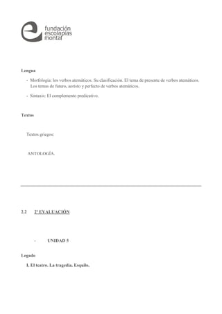Lengua 
- Morfología: los verbos atemáticos. Su clasificación. El tema de presente de verbos atemáticos. 
Los temas de futuro, aoristo y perfecto de verbos atemáticos. 
- Sintaxis: El complemento predicativo. 
Textos 
Textos griegos: 
ANTOLOGÍA. 
2.2 2ª EVALUACIÓN 
- UNIDAD 5 
Legado 
I. El teatro. La tragedia. Esquilo. 
 