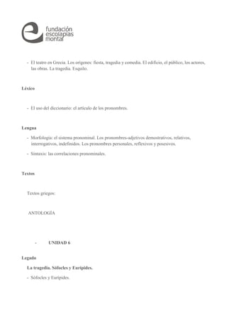 - El teatro en Grecia. Los orígenes: fiesta, tragedia y comedia. El edificio, el público, los actores, 
las obras. La tragedia. Esquilo. 
Léxico 
- El uso del diccionario: el artículo de los pronombres. 
Lengua 
- Morfología: el sistema pronominal. Los pronombres-adjetivos demostrativos, relativos, 
interrogativos, indefinidos. Los pronombres personales, reflexivos y posesivos. 
- Sintaxis: las correlaciones pronominales. 
Textos 
Textos griegos: 
ANTOLOGÍA 
- UNIDAD 6 
Legado 
La tragedia. Sófocles y Eurípides. 
- Sófocles y Eurípides. 
 