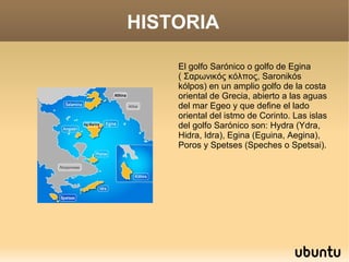 HISTORIA

    El golfo Sarónico o golfo de Egina
    ( Σαρωνικός κόλπος, Saronikós
    kólpos) en un amplio golfo de la costa
    oriental de Grecia, abierto a las aguas
    del mar Egeo y que define el lado
    oriental del istmo de Corinto. Las islas
    del golfo Sarónico son: Hydra (Ydra,
    Hidra, Idra), Egina (Eguina, Aegina),
    Poros y Spetses (Speches o Spetsai).
 