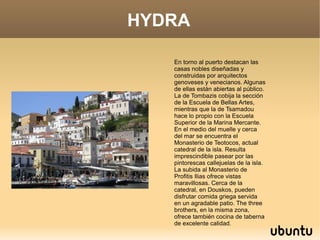 HYDRA

   En torno al puerto destacan las
   casas nobles diseñadas y
   construidas por arquitectos
   genoveses y venecianos. Algunas
   de ellas están abiertas al público.
   La de Tombazis cobija la sección
   de la Escuela de Bellas Artes,
   mientras que la de Tsamadou
   hace lo propio con la Escuela
   Superior de la Marina Mercante.
   En el medio del muelle y cerca
   del mar se encuentra el
   Monasterio de Teotocos, actual
   catedral de la isla. Resulta
   imprescindible pasear por las
   pintorescas callejuelas de la isla.
   La subida al Monasterio de
   Profitis Ilias ofrece vistas
   maravillosas. Cerca de la
   catedral, en Douskos, pueden
   disfrutar comida griega servida
   en un agradable patio. The three
   brothers, en la misma zona,
   ofrece también cocina de taberna
   de excelente calidad.
 
