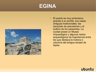 EGINA

      El puerto es muy pintoresco,
       gracias a su ermita, sus casas
       antiguas tradicionales, las
       barquitas de pescadores y el
       bullicio de los paseantes. La
       ciudad posee un Museo
       Arqueológico y algunos restos
       arqueológicos de importancia entre
       los que destaca la Colona o
       columna del antiguo templo de
       Apolo.
 