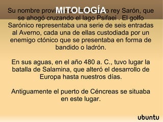 MITOLOGÍA
Su nombre proviene del mitológico rey Sarón, que
    se ahogó cruzando el lago Psifaei . El golfo
Sarónico representaba una serie de seis entradas
  al Averno, cada una de ellas custodiada por un
 enemigo ctónico que se presentaba en forma de
                bandido o ladrón.

 En sus aguas, en el año 480 a. C., tuvo lugar la
 batalla de Salamina, que alteró el desarrollo de
           Europa hasta nuestros días.

 Antiguamente el puerto de Céncreas se situaba
                 en este lugar.
 