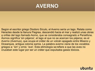 AVERNO



Según el escritor griego Diodoro Sículo, el Averno sería un lago. Relata como
Heracles desde la llanura Flegrea, descendió hacia el mar y realizó unas obras
a orillas del lago llamado Aorno, que se consideraba consagrado a Perséfone.
Áornos significa 'sin pájaros', el lago al que no se acercan los pájaros; es el
Averno (Avernus), que ocupa el cráter de un volcán apagado entre Miseno y
Dicearquia, antigua colonia samia. La palabra averno viene de los vocablos
griegos a: 'sin' y ornis: 'ave'. Esta etimología se refiere a que las aves no
cruzaban este lugar por ser un cráter que expulsaba gases tóxicos.
 