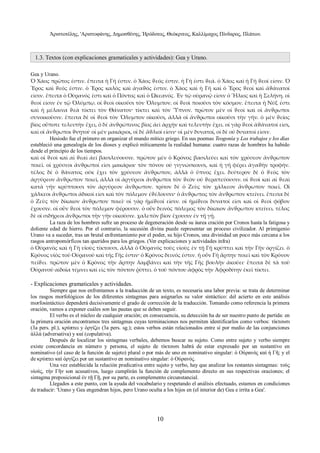 Άριστοτέλης, 'Αριστοφάνης, Δημοσθένης, Ήρόδοτος, Θεόκριτος, Καλλίμαχος Πίνδαρος, Πλάτων. 
1.3. Textos (con explicaciones gramaticales y actividades): Gea y Urano. 
Gea y Urano. 
Ὁ Χάος πρῶτος ἐστιν. ἔπειτα ἡ Γῆ ἐστιν. ὁ Χάος ϑεός ἐστιν. ἡ Γῆ ἐστι ϑεά. ὁ Χάος καὶ ἡ Γῆ ϑεοί εἰσιν. Ὁ 
Ἔρος καὶ ϑεός ἐστιν. ὁ Ἔρος καλὸς καὶ ἀγαϑός ἐστιν. ὁ Χάος καὶ ἡ Γῆ καὶ ὁ Ἔρος ϑεοί καὶ ἀϑάνατοί 
εἰσιν. ἔπειτα ὁ Οὐρανός ἐστι καὶ ὁ Πόντος καὶ ὁ Ὠκεανός. Ἐν τῷ οὐρανῷ εἰσιν ὁ Ἥλιος καὶ ἡ Σελήνη. οἱ 
ϑεοί εἰσιν ἐν τῷ Ὀλύμπῳ. οἱ ϑεοὶ οἰκοῦσι τὸν Ὄλυμπον. οἱ ϑεοὶ ποιοῦσι τὸν κόσμον. ἔπειτα ἡ Νύξ ἐστι 
καὶ ἡ μέλαινα ϑεὰ τίκτει τὸν Θάνατον· τίκτει καὶ τὸν Ὕπνον. πρῶτον μὲν οἱ ϑεοὶ καὶ οἱ ἄνϑρωποι 
συνοικοῦσιν. ἔπειτα δὲ οἱ ϑεοὶ τὸν Ὄλυμπον οἰκοῦσι, ἀλλὰ οἱ ἄνϑρωποι οἰκοῦσι τὴν γῆν. ὁ μὲν ϑεῖος 
βίος οὔποτε τελευτὴν ἔχει, ὁ δὲ ἀνϑρώπινος βίος ἀεὶ ἀρχὴν καὶ τελευτὴν ἔχει. οἱ γὰρ ϑεοὶ ἀϑάνατοί εἰσι, 
καὶ οἱ ἄνϑρωποι ϑνητοί· οἱ μὲν μακάριοι, οἱ δὲ ἄϑλιοί εἰσιν· οἱ μὲν δυνατοί, οἱ δὲ οὐ δυνατοί εἰσιν. 
Hesíodo fue el primero en organizar el mundo mítico griego. En sus poemas Teogonía y Los trabajos y los días 
estableció una genealogía de los dioses y explicó míticamente la realidad humana: cuatro razas de hombres ha habido 
desde el principio de los tiempos. 
καὶ οἱ ϑεοὶ καὶ αἱ ϑεαὶ ἀεί βασιλεύουσιν. πρῶτον μὲν ὁ Κρόνος βασιλεύει καὶ τὸν χρύσεον ἄνϑρωπον 
ποιεῖ. οἱ χρύσεοι ἄνϑρωποί εἰσι μακάριοι· τὸν πόνον οὐ γιγνώσκουσι, καὶ ἡ γῆ φέρει ἀγαϑὴν τροφὴν. 
τέλος δὲ ὁ ϑάνατος οὐκ ἔχει τὸν χρύσεον ἄνϑρωπον, ἀλλὰ ὁ ὔπνος ἔχει. δεύτερον δὲ ὁ ϑεὸς τὸν 
ἀργύρεον ἄνϑρωπον ποιεῖ, ἀλλὰ οἱ ἀργύρεοι ἄνϑρωποι τὸν ϑεὸν οὐ ϑεραπεύουσιν. οἱ ϑεοὶ καὶ αἱ ϑεαὶ 
κατὰ γῆν κρύπτουσι τὸν ἀργύρεον ἄνϑρωπον. τρίτον δὲ ὁ Ζεὺς τὸν χάλκεον ἄνϑρωπον ποιεῖ. Οἱ 
χάλκεοι ἄνϑρωποι ἀδικοί εἰσι καὶ τὸν πόλεμον ἐϑέλουσιν· ὁ ἄνϑρωπος τὸν ἄνϑρωπον κτείνει. ἔπειτα δὲ 
ὁ Ζεὺς τὸν δίκαιον ἄνϑρωπον ποιεῖ· οἱ γὰρ ἡμίϑεοί εἰσιν. οἱ ἡμίϑεοι δυνατοί εἰσι καὶ οἱ ϑεοὶ φόβον 
ἔχουσιν. οἱ οὖν ϑεοὶ τὸν πόλεμον φέρουσιν. ὁ οὖν δεινὸς πόλεμος τὸν δίκαιον ἄνϑρωπον κτείνει. τέλος 
δὲ οἱ σιδήρεοι ἄνϑρωποι τὴν γῆν οἰκοῦσιν. χαλεπὸν βίον ἔχουσιν ἐν τῇ γῇ. 
La raza de los hombres sufre un proceso de degeneración desde su áurea cración por Cronos hasta la fatigosa y 
doliente edad de hierro. Por el contrario, la sucesión divina puede representar un proceso civilizador. Al primigenio 
Urano va a suceder, tras un brutal enfrentamiento por el poder, su hijo Cronos, una divinidad un poco más cercana a los 
rasgos antropomórficos tan queridos para los griegos. (Ver explicaciones y actividades infra) 
ὁ Οὐρανὸς καὶ ἡ Γῆ υἱοὺς τίκτουσι, ἀλλὰ ὁ Οὐρανὸς τοὺς υἱοὺς ἐν τῇ Γῇ κρύπτει καὶ τῆν Γῆν ὀργίζει. ὁ 
Κρόνος υἱὸς τοῦ Οὐρανοῦ καὶ τῆς Γῆς ἐστιν· ὁ Κρόνος δεινός ἐστιν. ἡ οὖν Γῆ ἅρπην ποιεῖ καὶ τὸν Κρόνον 
πείϑει. πρῶτον μὲν ὁ Κρόνος τὴν ἅρπην λαμβάνει καὶ τὴν τῆς Γῆς βουλὴν ἀκούει· ἔπειτα δὲ τὰ τοῦ 
Οὐρανοῦ αἰδοῖα τέμνει καὶ εἰς τὸν πόντον ῥίπτει. ὁ τοῦ πόντου ἀφρὸς τὴν Ἀφροδίτην ἐκεῖ τίκτει. 
- Explicaciones gramaticales y actividades. 
Siempre que nos enfrentamos a la traducción de un texto, es necesaria una labor previa: se trata de determinar 
los rasgos morfológicos de los diferentes sintagmas para asignarles su valor sintáctico: del acierto en este análisis 
morfosintáctico dependerá decisivamente el grado de corrección de la traducción. Tomando como referencia la primera 
oración, vamos a exponer cuáles son las pautas que se deben seguir. 
El verbo es el núcleo de cualquier oración; en consecuencia, su detección ha de ser nuestro punto de partida: en 
la primera oración encontramos tres sintagmas cuyas terminaciones nos permiten identificarlos como verbos: τίκτουσι 
(3a pers. pl.), κρύπτει y ὀργίζει (3a pers. sg.); estos verbos están relacionados entre sí por medio de las conjunciones 
ἀλλά (adversativa) y καί (copulativa). 
Después de localizar los sintagmas verbales, debemos buscar su sujeto. Como entre sujeto y verbo siempre 
existe concordancia en número y persona, el sujeto de τίκτουσι habrá de estar expresado por un sustantivo en 
nominativo (el caso de la función de sujeto) plural o por más de uno en nominativo singular: ὁ Οὐρανὸς καὶ ἡ Γῆ; y el 
de κρύπτει καὶ ὀργίζει por un sustantivo en nominativo singular: ὁ Οὐρανός. 
Una vez establecida la relación predicativa entre sujeto y verbo, hay que analizar los restantes sintagmas: τοὺς 
υἱούς, τὴν Γῆν son acusativos, luego cumplirán la función de complemento directo en sus respectivas oraciones; el 
sintagma preposicional ἐν τῇ Γῇ, por su parte, es complemento circunstancial. 
Llegados a este punto, con la ayuda del vocabulario y respetando el análisis efectuado, estamos en condiciones 
de traducir: 'Urano y Gea engendran hijos, pero Urano oculta a los hijos en (el interior de) Gea e irrita a Gea'. 
10 
 