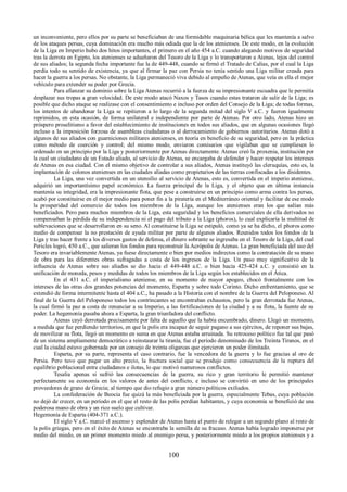 un inconveniente, pero ellos por su parte se beneficiaban de una formidable maquinaria bélica que les mantenía a salvo 
de los ataques persas, cuya dominación era mucho más odiada que la de los atenienses. De este modo, en la evolución 
de la Liga en Imperio hubo dos hitos importantes, el primero en el año 454 a.C. cuando alegando motivos de seguridad 
tras la derrota en Egipto, los atenienses se adueñaron del Tesoro de la Liga y lo transportaron a Atenas, lejos del control 
de sus aliados; la segunda fecha importante fue la de 449-448, cuando se firmó el Tratado de Calias, por el cual la Liga 
perdía todo su sentido de existencia, ya que al firmar la paz con Persia no tenía sentido una Liga militar creada para 
hacer la guerra a los persas. No obstante, la Liga permaneció viva debido al empeño de Atenas, que veía en ella el mejor 
vehículo para extender su poder por Grecia. 
Para afianzar su dominio sobre la Liga Atenas recurrió a la fuerza de su impresionante escuadra que le permitía 
desplazar sus tropas a gran velocidad. De este modo atacó Naxos y Tasos cuando estas trataron de salir de la Liga; es 
posible que dicho ataque se realizase con el consentimiento e incluso por orden del Consejo de la Liga; de todas formas, 
los intentos de abandonar la Liga se repitieron a lo largo de la segunda mitad del siglo V a.C. y fueron igualmente 
reprimidos, en esta ocasión, de forma unilateral e independiente por parte de Atenas. Por otro lado, Atenas hizo un 
próspero proselitismo a favor del establecimiento de instituciones en todos sus aliados, que en algunas ocasiones llegó 
incluso a la imposición forzosa de asambleas ciudadanas o al derrocamiento de gobiernos autoritarios. Atenas dotó a 
algunos de sus aliados con guarniciones militares atenienses, en teoría en beneficio de su seguridad, pero en la práctica 
como método de coerción y control; del mismo modo, enviaron comisarios que vigilaban que se cumpliesen lo 
ordenado en un principio por la Liga y posteriormente por Atenas directamente. Atenas creó la proxenia, institución por 
la cual un ciudadano de un Estado aliado, al servicio de Atenas, se encargaba de defender y hacer respetar los intereses 
de Atenas en esa ciudad. Con el mismo objetivo de controlar a sus aliados, Atenas instituyó las cleruquías, esto es, la 
implantación de colonos atenienses en las ciudades aliadas como propietarios de las tierras confiscadas a los disidentes. 
La Liga, una vez convertida en un utensilio al servicio de Atenas, esto es, convertida en el imperio ateniense, 
adquirió un importantísimo papel económico. La fuerza principal de la Liga, y el objeto que en última instancia 
mantenía su integridad, era la impresionante flota, que pese a construirse en un principio como arma contra los persas, 
acabó por constituirse en el mejor medio para poner fin a la piratería en el Mediterráneo oriental y facilitar de ese modo 
la prosperidad del comercio de todos los miembros de la Liga, aunque los atenienses eran los que salían más 
beneficiados. Pero para muchos miembros de la Liga, esta seguridad y los beneficios comerciales de ella derivados no 
compensaban la pérdida de su independencia ni el pago del tributo a la Liga (phoros), lo cual explicaría la multitud de 
sublevaciones que se desarrollaron en su seno. Al constituirse la Liga se estipuló, como ya se ha dicho, el phoros como 
medio de compensar la no prestación de ayuda militar por parte de algunos aliados. Reunidos todos los fondos de la 
Liga y tras hacer frente a los diversos gastos de defensa, el dinero sobrante se ingresaba en el Tesoro de la Liga, del cual 
Pericles logró, 450 a.C., que salieran los fondos para reconstruir la Acrópolis de Atenas. La gran beneficiada del uso del 
Tesoro era invariablemente Atenas, ya fuese directamente o bien por medios indirectos como la contratación de su mano 
de obra para las diferentes obras sufragadas a costa de los ingresos de la Liga. Un paso muy significativo de la 
influencia de Atenas sobre sus aliados se dio hacia el 449-448 a.C. o bien hacia 425-424 a.C. y consistió en la 
unificación de moneda, pesos y medidas de todos los miembros de la Liga según los establecidos en el Ática. 
En el 431 a.C. el imperialismo ateniense, en su momento de mayor apogeo, chocó frontalmente con los 
intereses de las otras dos grandes potencias del momento, Esparta y sobre todo Corinto. Dicho enfrentamiento, que se 
extendió de forma intermitente hasta el 404 a.C., ha pasado a la Historia con el nombre de la Guerra del Peloponeso. Al 
final de la Guerra del Peloponeso todos los contrincantes se encontraban exhaustos, pero la gran derrotada fue Atenas, 
la cual firmó la paz a costa de renunciar a su Imperio, a las fortificaciones de la ciudad y a su flota, la fuente de su 
poder. La hegemonía pasaba ahora a Esparta, la gran triunfadora del conflicto. 
Atenas cayó derrotada precisamente por falta de aquello que la había encumbrado, dinero. Llegó un momento, 
a medida que fue perdiendo territorios, en que la polis era incapaz de seguir pagano a sus ejércitos, de reponer sus bajas, 
de movilizar su flota, llegó un momento en suma en que Atenas estaba arruinada. Su retroceso político fue tal que pasó 
de un sistema ampliamente democrático a reinstaurar la tiranía, fue el período denominado de los Treinta Tiranos, en el 
cual la ciudad estuvo gobernada por un consejo de treinta oligarcas que ejercieron un poder ilimitado. 
Esparta, por su parte, representa el caso contrario, fue la vencedora de la guerra y lo fue gracias al oro de 
Persia. Pero tuvo que pagar un alto precio, la fractura social que se produjo como consecuencia de la ruptura del 
equilibrio poblacional entre ciudadanos e ilotas, lo que motivó numerosos conflictos. 
Tesalia apenas si sufrió las consecuencias de la guerra, su rico y gran territorio le permitió mantener 
perfectamente su economía en los valores de antes del conflicto, e incluso se convirtió en uno de los principales 
proveedores de grano de Grecia; al tiempo que dio refugio a gran número políticos exiliados. 
La confederación de Beocia fue quizá la más beneficiada por la guerra, especialmente Tebas, cuya población 
no dejó de crecer, en un período en el que el resto de las polis perdían habitantes, y cuya economía se benefició de una 
poderosa mano de obra y un rico suelo que cultivar. 
Hegemonía de Esparta (404-371 a.C.). 
El siglo V a.C. marcó el ascenso y esplendor de Atenas hasta el punto de relegar a un segundo plano al resto de 
la polis griegas, pero en el éxito de Atenas se encontraba la semilla de su fracaso. Atenas había logrado imponerse por 
medio del miedo, en un primer momento miedo al enemigo persa, y posteriormente miedo a los propios atenienses y a 
100 
 