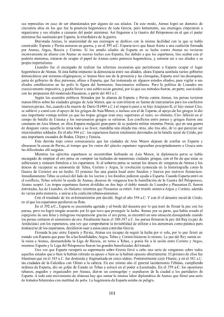 sus represalias en caso de ser abandonados por alguno de sus aliados. De este modo, Atenas logró un dominio de 
cincuenta años en los que fue la potencia hegemónica de toda Grecia, pero lentamente, sus enemigos empezaron a 
organizarse y sus aliados a cansarse del poder ateniense. Así llegamos a la Guerra del Peloponeso en el que el poder 
ateniense fue sustituido por Esparta, la triunfadora de la guerra. 
Derrotada Atenas, la unanimidad de sus enemigos se deshizo con la misma facilidad con la que se había 
construido. Esparta y Persia entraron en guerra, y en el 395 a.C. Esparta tuvo que hacer frente a una coalición formada 
por Atenas, Argos, Beocia y Corinto. Si los antaño aliados de Esparta en su lucha contra Atenas no tuvieron 
inconveniente en aliarse con Atenas en nuevas luchas con Esparta, fue debido a que los espartanos, tras acabar con el 
poderío ateniense, trataron de ocupar el papel de Atenas como potencia hegemónica, y someter así a sus aliados a su 
propio imperialismo. 
Lisandro fue el encargado de realizar las reformas necesarias que permitiesen a Esparta ocupar el lugar 
hegemónico de Atenas. Si ésta había impuesto la democracia entre sus aliados, ahora Esparta sustituía varios gobierno 
democráticos por sistemas oligárquicos; si Atenas hizo uso de la proxenia y las cleruquías, Esparta creó las decarquías, 
junta de gobierno de diez personas, afines a Esparta, que fue instaurada en algunos estados aliados; para vigilar a sus 
aliados establecieron en las polis la figura del hermostas, funcionarios militares. Pero la política de Lisandro era 
excesivamente impositiva, y podía llevar a una sublevación general, por lo que sus métodos fueron, en parte, suavizados 
con las propuestas del moderado Pausanias, a partir del 403 a.C. 
Según los acuerdos políticos firmados por la alianza de Esparta y Persia contra Atenas, los persas tuvieron 
manos libres sobre las ciudades griegas de Asia Menor, que se convirtieron en fuente de mercenarios para los conflictos 
internos persas. Así, cuando a la muerte de Darío II (404 a.C.) el imperio pasó a su hijo Artajerjes II, el hijo menor Ciro, 
se sublevó y contó con el apoyo de los griegos de Asia Menor, e incluso con el de Esparta; el apoyo de los griegos le dio 
una importante ventaja militar ya que las tropas griegas eran muy superiores al resto; no obstante, Ciro falleció en el 
campo de batalla de Cunaxa y los mercenarios griegos se retiraron. Los conflictos entre persas y griegos fueron una 
constante en Asia Menor, en ellos Esparta malgastó gran parte de su poderío militar mientras Persia, que en una guerra 
de desgaste como aquella lo tenía todo a su favor, mandaba una oleada tras otras, año tras año, de lo que parecían ser 
interminables soldados. En el año 394 a.C. los espartanos fueron totalmente derrotados en la batalla naval de Cnido, por 
una importante escuadra de Rodas, Chipre y Fenicia. 
Esta derrota trajo como consecuencia que las ciudades de Asia Menor dejasen de confiar en Esparta y 
abrazasen la causa de Persia, al tiempo que los restos del ejército espartano regresaban precipitadamente a Grecia ante 
las dificultades allí surgidas. 
Mientras los ejércitos espartanos se encontraban luchando en Asia Menor, la diplomacia persa se había 
encargado de emplear el oro persa en comprar las lealtades de numerosas ciudades griegas, con el fin de que estas se 
sublevasen y restasen fortaleza a los espartanos. Si al soborno persa se suman los deseos de venganza de Atenas y los 
deseos de recuperar su autonomía de Tebas, Corinto y Argos, la revolución (conocida en la historiografía como la 
Guerra de Corinto) era un hecho. El pretexto fue una guerra local entre focidios y locrios por motivos fronterizos. 
Inmediatamente Tebas se colocó del lado de los locrios y los focidios pidieron ayuda a Esparta. Cuando Esparta entró en 
el conflicto, Tebas solicitó la ayuda de Atenas, deseosa de venganza tras la humillación de la Guerra del Peloponeso, 
Atenas aceptó. Las tropas espartanas fueron divididas en dos bajo el doble mando de Lisandro y Pausanias II, fueron 
derrotadas, las de Lisandro, en Haliarto; mientras que Pausanias se retiró. Este triunfo animó a Argos y Corinto, además 
de varias polis menores, a unirse a la coalición tebano-ateniense. 
Con el resultado de los enfrentamientos por decidir, llegó el año 394 a.C. Y con él el desastre naval de Cnido, 
en el que los espartanos perdieron su flota. 
En el 392 a.C., Esparta se encontraba agotada y al borde del desastre por lo que trató de firmar la paz con los 
persas, pero no logró ningún acuerdo por lo que tuvo que proseguir la lucha. Atenas por su parte, que había creado el 
espejismo de una falsa y milagrosa recuperación gracias al oro persa, se encontró en una situación desesperada cuando 
los persas cortaron el suministro de oro. Finalmente hacia el 388-387 a.C. los persas firmaron la paz del Rey (o paz de 
Antálcidas) con los espartanos, una vez que comprobaron la inviabilidad de utilizar a los atenienses como palanca para 
deshacerse de los espartanos, decidieron usar a estos para controlar Grecia. 
Firmada la paz entre Esparta y Persia, Atenas era incapaz de seguir la lucha por si sola, por lo que firmó un 
tratado con Esparta que puso fin a las hostilidades, Argos, Tebas y Corinto hicieron lo mismo. La paz del Rey sumía en 
la ruina a Atenas, desmantelaba la Liga de Beocia, en torno a Tebas, y ponía fin a la unión entre Corinto y Argos; 
mientras Esparta y la Liga del Peloponeso fueron las grandes beneficiadas del tratado. 
Una vez que Esparta recuperó su supremacía sobre Grecia llevó a cabo una serie de venganzas sobre todos 
aquellos estados que o bien le habían retirado su apoyo o bien se le habían opuesto abiertamente. El primero de ellos fue 
Mantinea que en el 385 a.C. fue destruida y fragmentada en cinco aldeas. Posteriormente cayó Fliunte; y en el 382 a.C. 
las ciudades de la Calcídica con Olinto a la cabeza. En ese mismo año el general lacedemonio Fébidas, cumpliendo 
órdenes de Esparta, dio un golpe de Estado en Tebas y colocó en el poder a Leontíadas. En el 379 a.C. los opositores 
tebanos, pagados y organizados por Atenas, dieron un contragolpe y expulsaron de la ciudad a los partidarios de 
Esparta. A todo este movimiento de alianzas hay que sumar la intensa labor diplomática de Atenas que firmó una serie 
de tratados bilaterales con multitud de polis. La hegemonía de Esparta estaba en peligro. 
101 
 
