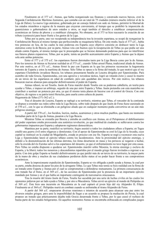 Finalmente en el 377 a.C. Atenas, que había reorganizado sus finanzas y construido nuevos barcos, creó la 
Segunda Confederación Marítima Ateniense, que contaba con un total de 75 ciudades (número mucho inferior al de la 
Liga de Delos). La nueva Liga ateniense, gobernada por un consejo federal con sede en Atenas, permitió la libertad de 
los estados miembros a regirse de la manera que creyeran conveniente, al tiempo que se prohibió la imposición de 
guarniciones o gobernadores de unos estados a otros, se negó también el derecho a establecer compensaciones 
económicas en forma de phoros y a establecer cleruquías. No obstante, en el 373 se hizo necesario la creación de un 
tributo (syntaxeis) para hacer frente a los gastos de la Liga. 
Tebas por su parte, una vez recuperada su independencia tras la invasión espartana, se ocupó de reorganizar la 
Confederación Beocia al mismo tiempo que perfeccionaba su maquinaria bélica. De este modo, hacia el 377 a.C., había 
tres potencias en liza, de las cuales la más poderosa era Esparta cuyo objetivo consistía en deshacer tanto la Liga 
ateniense como la de Beocia; por su parte, Atenas veía con buenos ojos la recuperación de Tebas ya que podía ser una 
aliado contra Esparta, al mismo tiempo que le preocupaba que se hiciese demasiado poderosa para que no interfiriese 
sus futuros planes expansivos; Tebas, por su parte, temía un posible acercamiento entre Esparta y Atenas que la dejase 
sola ante ambas potencias. 
Entre el 377 y el 375 a.C. los espartanos fueron derrotados tanto por la Liga Beocia como por la de Atenas. 
Pero los temores de Atenas se hicieron realidad en el 373 a.C., cuando Tebas arrasó Platea, tradicional aliada de Atenas. 
Por este motivo, en el 371 a.C., Atenas firmó la paz con Esparta en la que los primeros reconocían la hegemonía 
terrestre de Esparta y estos la marítima de Atenas. Sólo Tebas se opuso a la firma del tratado, lo que motivó que el rey 
espartano Cleómbroto invadiese Beocia; los tebanos presentaron batalla en Leuctra dirigidos por Epaminondas. Para 
asombro de toda Grecia, Epaminondas, con una agresiva y novedosa táctica, logró un rotundo éxito y causó la muerte 
de un tercio de los espartanos en edad de combatir, pero aún quedaban dos tercios. Por este motivo, los tebanos 
buscaron nuevas alianzas para aniquilar definitivamente el poder de Esparta. 
Atenas rehusó, no así Tesalia. Jasón de Feras marchó desde Tesalia con su poderosa caballería, en teoría para 
ayudar a Tebas, e impuso un arbitraje, seguido de una paz entre Esparta y Tebas. Jasón pretendía con esta maniobra no 
contribuir a sustituir un potencia por otra, ya que él mismo tenía planes de hacerse con el control de Grecia. Con este 
objetivo, de regreso a su patria tomó Heraclea, para usarla como cabeza de puente. 
Hegemonía de Tebas (371-362 a.C.). 
Tras el desastre de Leuctra, Esparta se replegó a su territorio, mientras que Tebas, el vencedor de la contienda 
se dispuso a extender sus redes sobre toda la Liga Beocia; sobre todo después de que Jasón de Feras fuese asesinado en 
el 370 a.C., con lo que se eliminaba a un peligroso aliado que en cualquier momento podía convertirse en un aún más 
peligroso enemigo. 
A partir del 370 a.C., los focidios, locrios, malios, acarnienses y otros muchos pueblos, que hasta ese momento 
formaban parte de la Liga de Atenas, pasaron a la Liga Beocia. 
Mientras Tebas se extendía por Beocia y entraba en conflicto con Atenas, en el Peloponeso el debilitamiento 
del poder espartano estaba provocando una auténtica revolución, ya que multitud de ciudades se sublevaron contra los 
gobernantes impuestos por Esparta y adoptaron regímenes democráticos. 
Mantinea por su parte, reunificó su territorio; Argos asesinó a todos los ciudadanos afines a Esparta; en Tegea 
estalló una guerra civil entre oligarcas y demócratas. Con el apoyo de Epaminondas se creó la Liga de la Arcadia, cuya 
capital se instituyó en la ciudad de Megalópolis, creada ex proceso con ese fin. Esparta se negó a reconocer esta nueva 
Liga y Epaminondas lanzó al ejército tebano contra los lacedemonios. Ante la proximidad del ejército enemigo, y 
debido a la desmoralización de las últimas derrotas, los ilotas desertaron en masa y los periecos se negaron a luchar, 
sólo la crecida del río Eurotas salvó a los espartanos del desastre, ya que el enfrentamiento no tuvo lugar por esta causa. 
Pero Tebas no estaba dispuesta a quedarse así. Epaminondas marchó sobre Mesenia, la eterna enemiga y esclava de 
Esparta, y la liberó; todos los mesenios y descendientes repartidos por el mundo griego fueron invitados a regresar a su 
patria. Con éste golpe Esparta se hundió definitivamente ya que perdió más de un tercio de su territorio, la mayor parte 
de la mano de obra y muchos de sus ciudadanos perdieron dicho status al no poder hacer frente a sus compromisos 
económicos. 
Ante la impresionante expedición de Epaminondas, Esparta se vio obligada a pedir ayuda a Atenas, la cual por 
su parte, estaba deseosa de parar los pies de la arrogante Tebas. Lo que Tebas más temía se hizo realidad con la firma de 
un tratado entre Esparta y Atenas por el cual se comprometían a defenderse mutuamente. La primera consecuencia de 
este tratado fue el freno, en el 369 a.C., de las acciones de Epaminondas por la presencia de un importante ejército 
mandado por Atenas y en el que había un importante contingente de mercenarios siracusanos. 
Tras la muerte del tirano Jasón de Feras, Tesalia fue sacudida por una serie de luchas civiles en las cuales los 
oponentes pidieron por un lado ayuda a Tebas y por otro a Macedonia. Tebas envió un ejército al mando de Pelópidas en 
el 369 a.C. Éste hizo una incursión en Macedonia en la cual capturó al joven hijo del rey Alejandro II, Filipo. 
Finalmente en el 364 a.C. Pelópidas murió en combate cuando se enfrentaba al tirano Alejandro de Feras. 
A partir del 368 a.C. empezaron diversas reuniones e intentos de acuerdo para alcanzar una paz entre los 
diversos estados griegos, pero ante la imposibilidad de llegar a un acuerdo se propuso la mediación de Persia, la cual 
propuso un tratado que prácticamente dejaba toda Grecia desarmada frente a Tebas, por lo que causó el rechazo de 
buena parte de los estados beligerantes. En aquellos momentos Atenas se encontraba enfrascada en complicados juegos 
102 
 