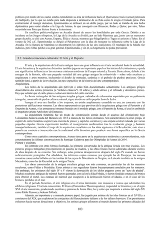 políticos por medio de los cuales estaba extendiendo su área de influencia hacia el Quersoneso tracio (actual península 
de Gallípoli), por lo que no estaba para nada dispuesta a deshacerse de su flota como le exigía el tratado persa. Para 
contrarrestar el resurgir ateniense, Epaminondas se enfrascó en un doble juego, por un lado se trataba de una lucha 
diplomática para restar aliados a la Liga de Atenas, lo que consiguió con Bizancio, Rodas y Quíos; por otro, Tebas 
necesitaba una flota que hiciera frente a la ateniense. 
Un conflicto político-religioso en Arcadia desató de nuevo las hostilidades por toda Grecia. Debido a un 
incidente en los Juegos olímpicos, la Liga de la Arcadia se dividió, por un lado Mantinea que, junto con un numeroso 
grupo de polis, se alió con Atenas, Esparta, Élida y Acaya; mientras que Megalópolis y Tegea se unieron a Tebas. En el 
verano de 362 a.C. Epaminondas se dirigió al Peloponeso con la idea de restaurar su influencia sobre la Liga de la 
Arcadia. En la llanura de Mantinea se encontraron los ejércitos de las dos coaliciones. El resultado de la batalla fue 
indeciso, pero Tebas perdió a su gran general, Epaminondas, y sin él, su hegemonía no podía prevalecer. 
8.2. Grandes creaciones culturales: El Arte y el Deporte. 
El arte y la arquitectura de la Grecia antigua tuvo una gran influencia en el arte occidental hasta la actualidad. 
El arte bizantino y la arquitectura bizantina también jugaron un importante papel en los inicios del cristianismo y queda 
una significativa influencia en las naciones cristianas ortodoxas de Europa oriental y Eurasia. Hasta ahora, debido a los 
estragos de la historia, sólo una pequeña variedad del arte griego antiguo ha sobrevivido – sobre todo escultura y 
arquitectura y artes menores, incluyendo el diseño de monedas, cerámica y el grabado de piedras preciosas. Grecia 
también tiene, a partir de la revolución, un peso específico en la historia del arte contemporáneo. 
Arquitectura. 
Los restos de la arquitectura aún perviven o están bien documentados actualmente. Los antiguos griegos 
desarrollaron dos estilos primarios (u "órdenes clásicos"). El sobrio y sólido dórico y el refinado y decorativo jónico. 
Hay que señalar que el estilo jónico evolucionó dentro del estilo corintio. 
La forma rectangular de los antiguos templos griegos, rodeados de columnatas soportadas por un pedimento 
triangular, construido de piedra caliza o mármol, sigue siendo un estilo popular hasta la fecha. 
Aunque el arco era familiar a los troyanos, no estaba ampliamente extendido su uso, en contraste con las 
posteriores edificaciones romanas. Las obras representativas que perviven de la arquitectura griega son el Partenón y el 
Erecteón de Atenas, y las estructuras romanas basadas en el modelo griego, con el Panteón de Roma, el cual es atribuido 
al arquitecto griego Apolodoro de Damasco. 
La arquitectura bizantina fue un modo de construcción común desde el ascenso del cristianismo bajo 
Constantino hasta la cáida del Bizancio en 1453 a manos de los turcos otomanos. Son característicos la cruz griega, el 
capitel de estilo bizantino capitol (una mezcla de jónico y capiteles corintios) y una cúpula central rodeada por varias 
pequeñas cúpulas. Grecia experimentó también el resurgimiento neobizantino tras la revolución griega y bastante 
insospechadamente, también el auge de la arquitectura neoclásica en los años siguientes a la Revolución; esto vino a 
ponerla en contacto e interacción con la tradicional villa bizantina para producir una forma específica en la Grecia 
contemporánea. 
Como otras capitales contemporáneas, Atenas tiene parte en la arquitectura modernista y postmodernista, más 
concretamente las últimas construcciones de Santiago Calatrava para las Olimpíadas de Atenas de 2004. 
Pintura y escultura. 
En contraste con otras formas ilustradas, las pinturas conservadas de la antigua Grecia son muy escasas. Los 
pintores griegos trabajaban principalmente en paneles de madera, y las obras finales fueron admiradas durante cientos 
de años después de su creación. Sin embargo, estas pinturas desaparecieron después del siglo IV cuando no fueron 
suficientemente protegidas. Por añadidura, las inferiores copias romanas, por ejemplo las de Pompeya, las escasas 
muestras conservadas halladas en las tumbas de los reyes de Macedonia en Vergina, en Leúcade también en la antigua 
Macedonia, como las de Kazanlak en la antigua Tracia. 
Las obras conservadas de la antigua escultura griega son más comunes, en particular las de los maestros 
escultores, como Fidias y Praxíteles. Estos artistas y sus seguidores fueron frecuentemente emulados por los romanos. 
Sin embargo, los cristianos del siglo IV y V vieron la destrucción de los ídolos paganos como un "acto de piedad". 
Muchas esculturas antiguas de mármol fueron quemadas con cal en la Edad Media, y fueron fundidas estatuas de bronce 
para obtener el metal. Las estatuas de mármol que escaparon a la destrucción fueron olvidadas, o en el caso de los 
bronces, perdidos en el mar. 
En el periodo bizantino, el arte religioso era el tema dominante, con mosaicos e iconos que adornaban los 
edificios religiosos. El artista renacentista, El Greco (Domenikos Theotocopoulos), responded to bizantino y en el siglo 
XVI el arte manierista, produciendo escultura y pinturas de forma libre, luz y color que inspiraría a artistas del siglo XX 
como Pablo Picasso y Jackson Pollock. 
Además, un importante y a menudo pionero papel, fue jugado por artistas de las islas Jónicas en el XVIII y a 
comienzos del XIX, que explotaron las conquistas del Renacimiento italiano y de los talleres barrocos. Con persistentes 
esfuerzos hacia nuevas direcciones y objetivos, los artistas griegos afloraron al mundo durante las primeras décadas del 
103 
 